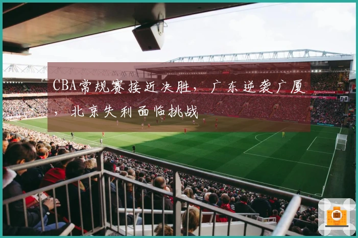 CBA常规赛接近决胜，广东逆袭广厦，北京失利面临挑战