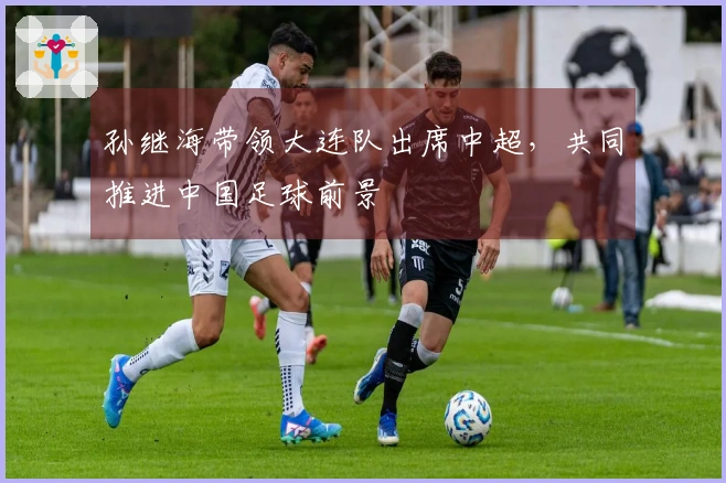 孙继海带领大连队出席中超，共同推进中国足球前景