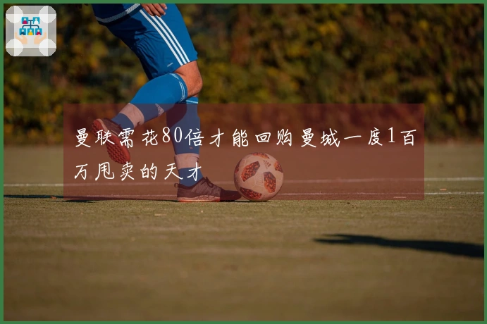 曼联需花80倍才能回购曼城一度1百万甩卖的天才