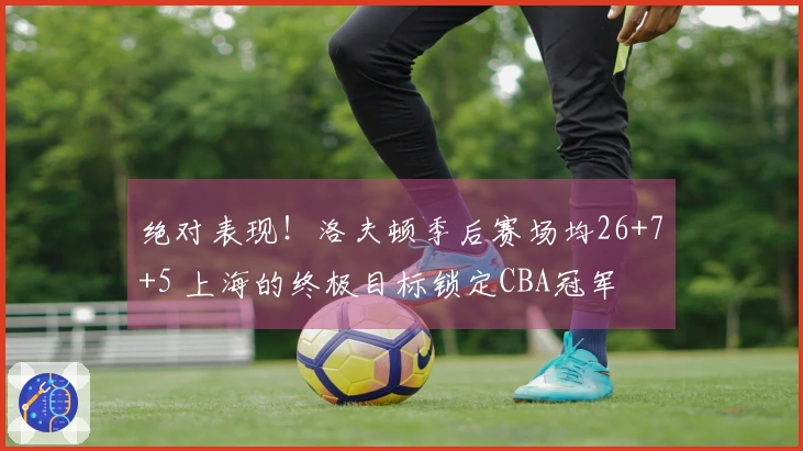 绝对表现！洛夫顿季后赛场均26+7+5 上海的终极目标锁定CBA冠军