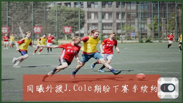 同曦外援J.Cole期盼下赛季续约