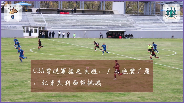 CBA常规赛接近决胜，广东逆袭广厦，北京失利面临挑战