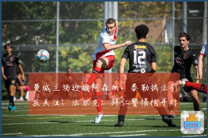 曼城主场迎战阿森纳，泰勒执法引发关注；法尔克：拜仁警惕枪手对科法内的追逐