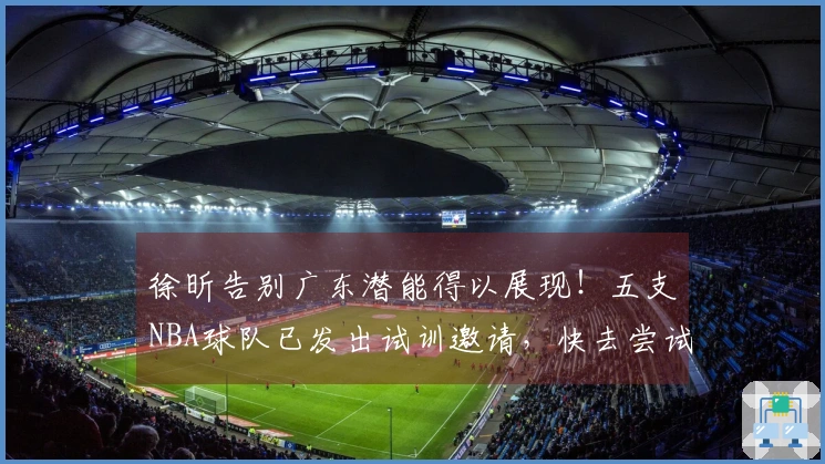 徐昕告别广东潜能得以展现！五支NBA球队已发出试训邀请，快去尝试吧！