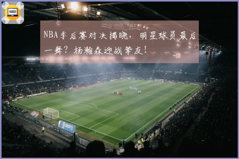 NBA季后赛对决揭晓，明星球员最后一舞？杨瀚森迎战挚友！