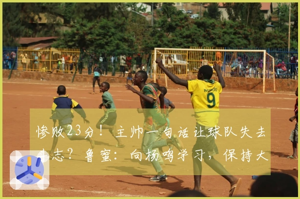 惨败23分！主帅一句话让球队失去斗志？鲁蜜：向杨鸣学习，保持大家的尊严