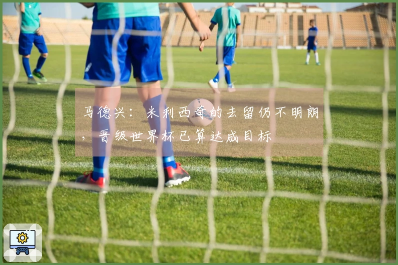 马德兴：米利西奇的去留仍不明朗，晋级世界杯已算达成目标
