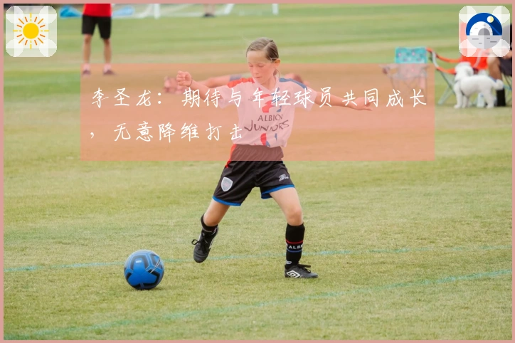李圣龙：期待与年轻球员共同成长，无意降维打击