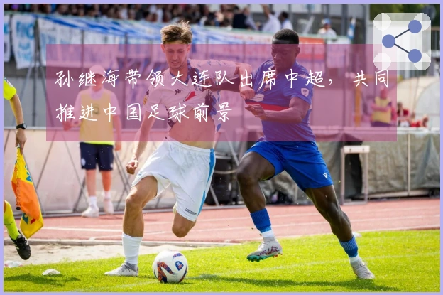 孙继海带领大连队出席中超，共同推进中国足球前景