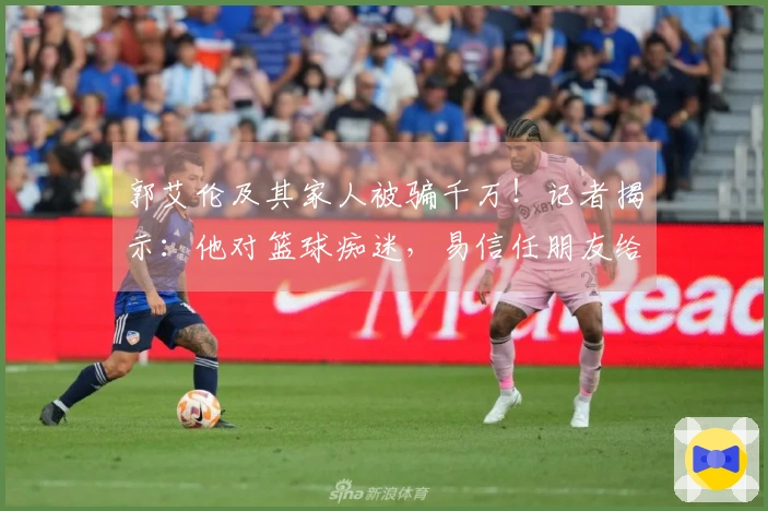 郭艾伦及其家人被骗千万！记者揭示：他对篮球痴迷，易信任朋友给了骗子机会