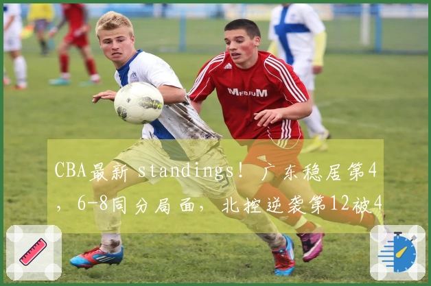 CBA最新 standings！广东稳居第4，6-8同分局面，北控逆袭第12被4队紧追！