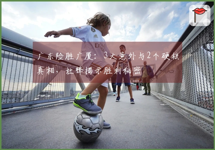 广东险胜广厦：3大意外与2个硬核真相，杜锋揭示胜利秘密