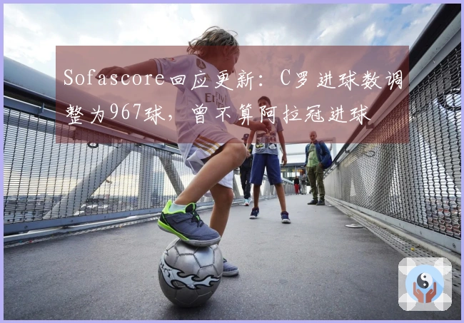 Sofascore回应更新：C罗进球数调整为967球，曾不算阿拉冠进球