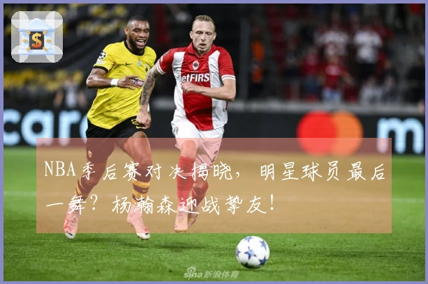 NBA季后赛对决揭晓，明星球员最后一舞？杨瀚森迎战挚友！