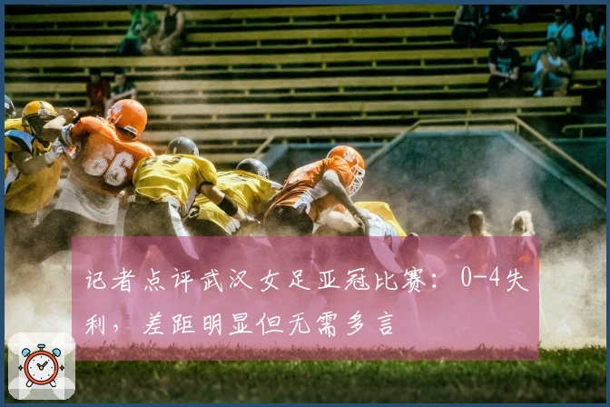 记者点评武汉女足亚冠比赛：0-4失利，差距明显但无需多言